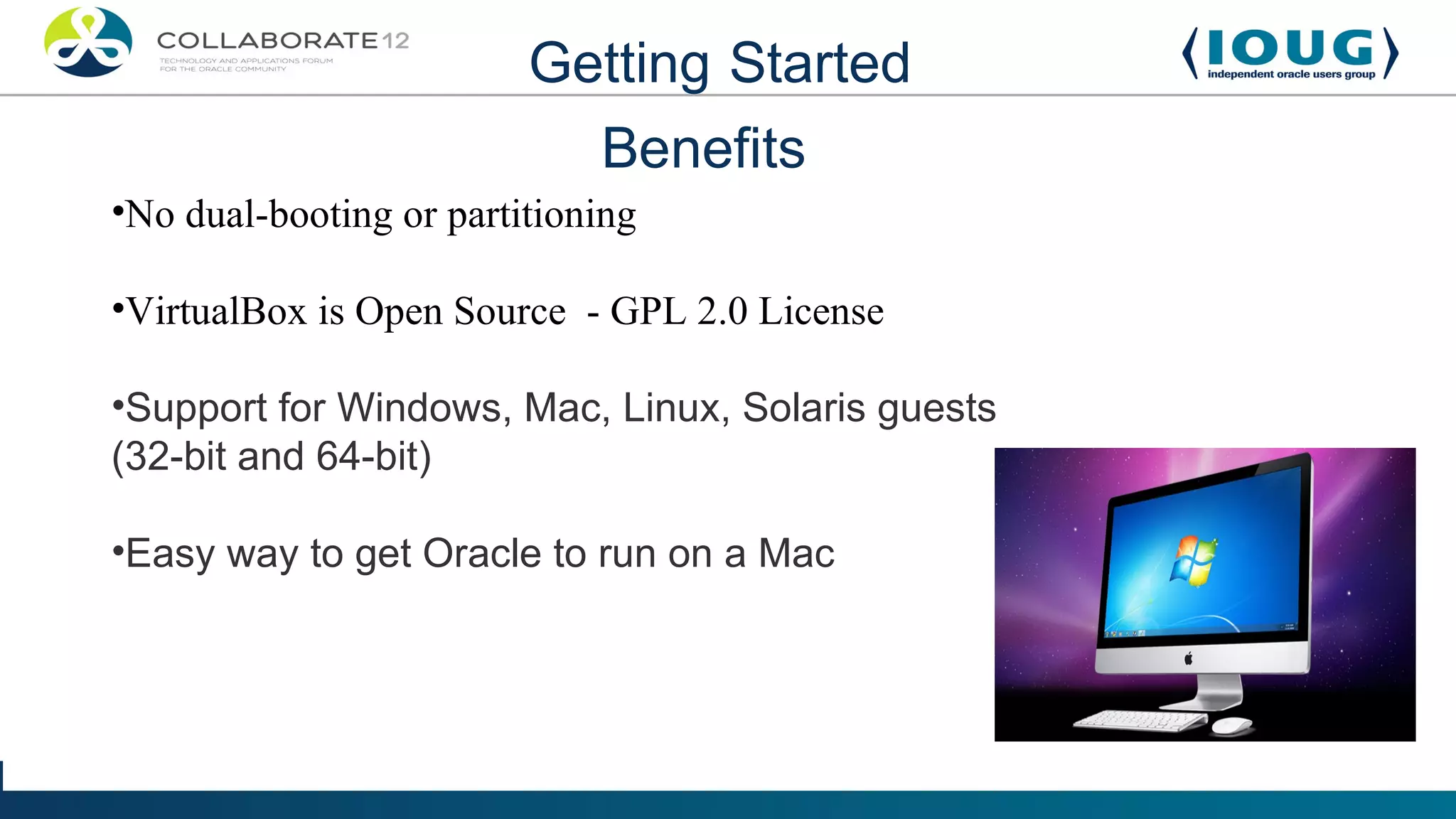 Getting Started
                             Benefits
•No dual-booting or partitioning

•VirtualBox is Open Source - GPL 2.0 License

•Support for Windows, Mac, Linux, Solaris guests
(32-bit and 64-bit)

•Easy way to get Oracle to run on a Mac
 