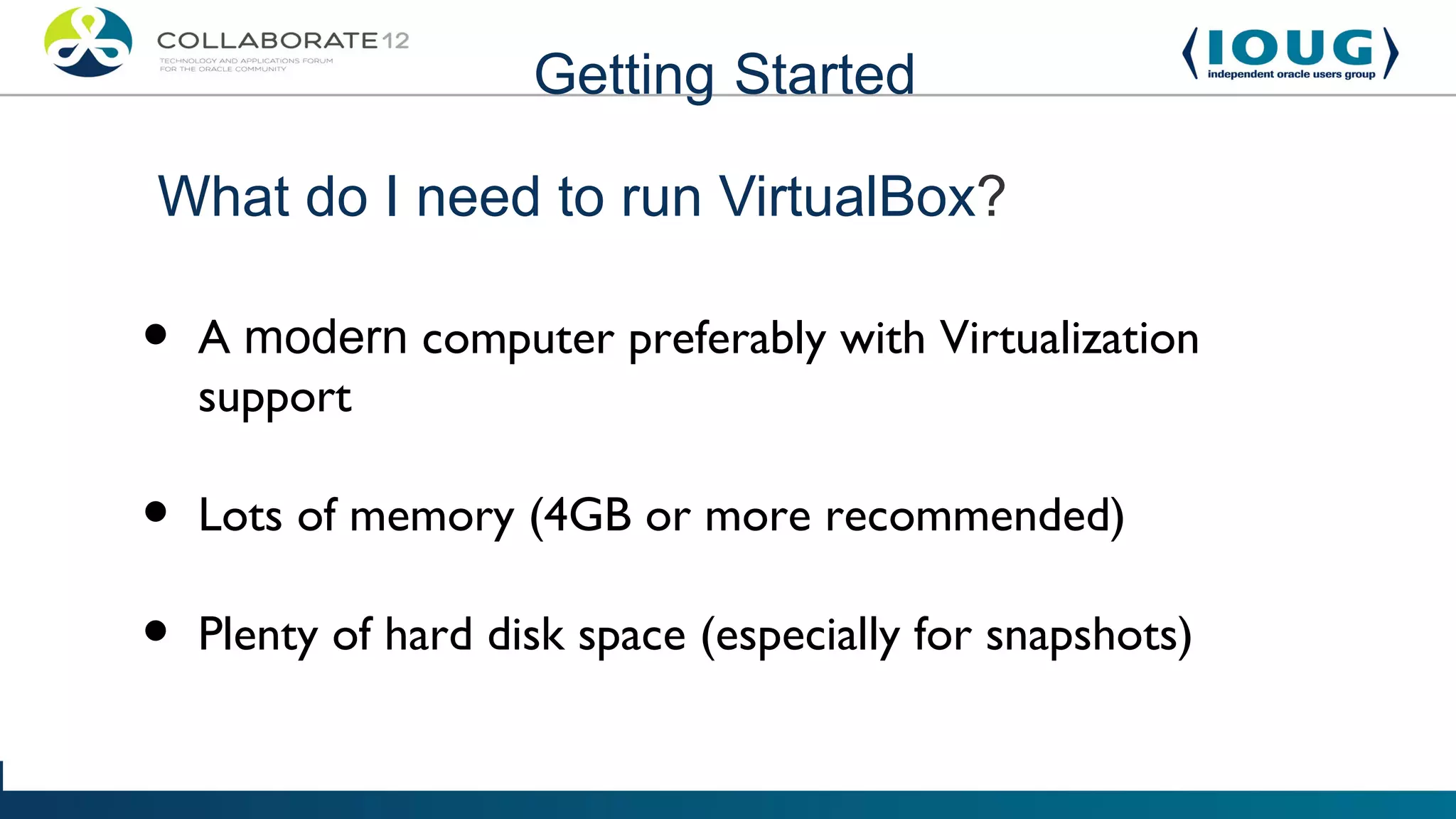 Getting Started

What do I need to run VirtualBox?

•   A modern computer preferably with Virtualization
    support

•   Lots of memory (4GB or more recommended)

•   Plenty of hard disk space (especially for snapshots)
 