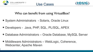 Use Cases

        Who can benefit from using VirtualBox?

• System Administrators - Solaris, Oracle Linux
• Developers - Java, PHP, SQL, PL/SQL, APEX
• Database Administrators – Oracle Database, MySQL Server
• Middleware Administrators – WebLogic, Coherence,
 Webcenter, Apache Maven
 