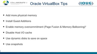 Oracle VirtualBox Tips


•   Add more physical memory

•   Install Guest Additions

•   Enable memory overcommitment (Page Fusion & Memory Ballooning)*

•   Disable Host I/O cache

•   Use dynamic disks to save on space

•   Use snapshots
 
