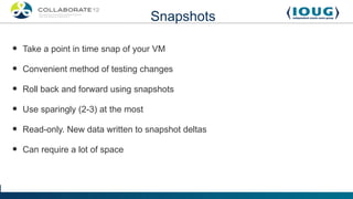 Snapshots

•   Take a point in time snap of your VM

•   Convenient method of testing changes

•   Roll back and forward using snapshots

•   Use sparingly (2-3) at the most

•   Read-only. New data written to snapshot deltas

•   Can require a lot of space
 