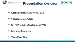 Presentation Overview

•   Getting started with Virtual Box

•   VirtualBox Use Cases

•   OTN Pre-Built Development VMs

•   Learning Resources

•   VirtualBox Tips
 