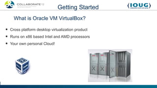 Getting Started
      What is Oracle VM VirtualBox?

•   Cross platform desktop virtualization product
•   Runs on x86 based Intel and AMD processors
•   Your own personal Cloud!
 