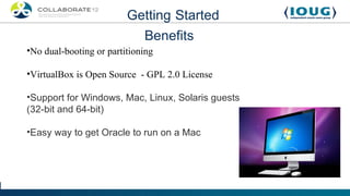 Getting Started
                             Benefits
•No dual-booting or partitioning

•VirtualBox is Open Source - GPL 2.0 License

•Support for Windows, Mac, Linux, Solaris guests
(32-bit and 64-bit)

•Easy way to get Oracle to run on a Mac
 