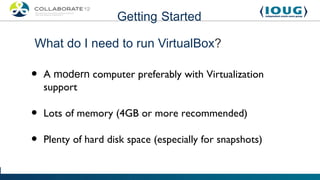 Getting Started

What do I need to run VirtualBox?

•   A modern computer preferably with Virtualization
    support

•   Lots of memory (4GB or more recommended)

•   Plenty of hard disk space (especially for snapshots)
 