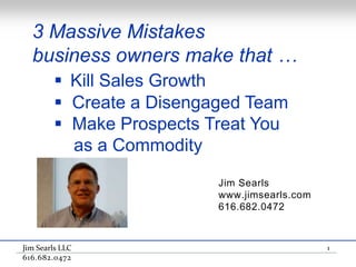 3 Massive Mistakes
  business owners make that …
         Kill Sales Growth
         Create a Disengaged Team
         Make Prospects Treat You
          as a Commodity
                          Jim Searls
                          www.jimsearls.com
                          616.682.0472



Jim Searls LLC                                1
616.682.0472
 