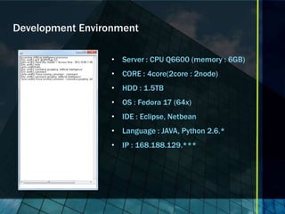 Development Environment

                  • Server : CPU Q6600 (memory : 6GB)
                  • CORE : 4core(2core : 2node)
                  • HDD : 1.5TB
                  • OS : Fedora 17 (64x)
                  • IDE : Eclipse, Netbean
                  • Language : JAVA, Python 2.6.*
                  • IP : 168.188.129.***
 
