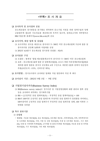 <부록 >   조사개요
q   조사목적 및 조사결과 공표
    중소제조업의 경기변동을 분기별로 파악하여 중소기업 지원을 위한 정책수립과 당행
    금융업무에 필요한 기초자료를 제공하는데 목적이 있으며, 결과보고서와 세부항목은
    IBK기업은행 홈페이지(www.ibk.co.kr)에 공표

q   조사지역, 대상 업체 및 응답률
    ❍ 조사지역은 전국을 대상으로 종사자수 5 300인 미만 중소제조업체 가운데 업종 및
                                           ～

      종사자수를 감안해 3,070개 사업체를 선정
    ❍ 2012년 4/4분기 중소제조업 경기전망 응답률 : 92.4%

q   조사표본 구성
    ❍ 모집단 : 통계청 ’광업 제조업통계조사’의 종사자수 5 300인 미만 중소제조업체
                           ·                    ～

    ❍ 표본 : 중소제조업 24개 업종 중 담배제조업(12), 코크스 연탄 석유정제품제조업(19)을
                                                ·   ·

      제외한 22개 업종을 종사자 규모별로 6개 구간으로 세분한 132개 층에서 단순임의
      추출(표준오차 3.5%, 신뢰수준 95%)
                    ±


q   조사방법 : 임시조사원이 조사대상 업체를 직접 방문하여 작성 후 회수
q   조사실시 기간 : 2012년 9월 1일          ～   9월 17일
q   기업경기실사지수(Business Survey Index)
                       는 경기수준 및 기업경영상황에 대한 판단과 향후 전망
    ❍ BSI(Business survey index)
      등을 조사하여 파악하는 경기예측기법
    ❍ BSI = [긍정적인 응답 업체비율(%) - 부정적인 응답 업체비율(%)] + 100
    ❍ BSI가 100이면 긍정적인 응답 업체수와 부정적인 응답 업체수가 동일함을 의미하고,
      100이상이면 긍정적인 응답 업체수가 부정적인 응답 업체수를 상회, 100 이하면 그
      반대를 나타냄
q   특수 분류기준
    ❍   산업별
    -   경공업 : 식료품 제조업(10), 음료 제조업(11), 섬유제품 제조업 ; 의복제외(13), 의복, 의복액세서리
        및 모피제품 제조업(14), 가죽, 가방 및 신발 제조업(15), 목재 및 나무제품 제조업 ; 가구 제외
        (16), 인쇄 및 기록매체 복제업(18), 고무제품 및 플라스틱제품 제조업(22), 의료용 물질 및 의약품
        제조업(21), 가구 제조업(32), 기타 제품 제조업(33)

                                       - 9 -
 