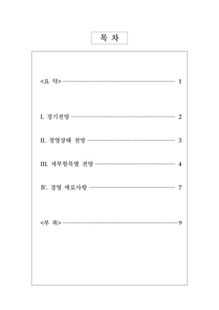목 차




<요 약>    ············································································   1



I.    경기전망    ······································································    2


II.    경영상태 전망           ···························································    3


III.   세부항목별 전망               ······················································    4


Ⅳ. 경영 애로사항                ··························································    7



<부 록>    ·············································································· 9
 