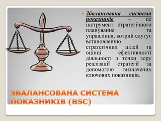    Збалансована система
    показників       –     це
    інструмент стратегічного
    планування             та
    управління, котрий слугує
    встановленню
    стратегічних цілей та
    оцінці       ефективності
    діяльності з точки зору
    реалізації стратегії за
    допомогою      визначених
    ключових показників.
 
