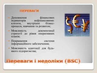   Доповнення            фінансових
    індикаторів      нефінансовими:
    клієнти,    внутрішні     бізнес-
    процеси, навчання та розвиток;
   Можливість         декомпозиції
    стратегії до рівня оперативних
    планів;
   Покращення              системи
    інформаційного забезпечення;
   Можливість адаптації для будь-
    якого підприємства;
 