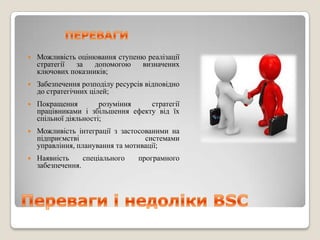    Можливість оцінювання ступеню реалізації
    стратегії за    допомогою   визначених
    ключових показників;
   Забезпечення розподілу ресурсів відповідно
    до стратегічних цілей;
   Покращення         розуміння   стратегії
    працівниками і збільшення ефекту від їх
    спільної діяльності;
   Можливість інтеграції з застосованими на
    підприємстві                   системами
    управління, планування та мотивації;
   Наявність     спеціального   програмного
    забезпечення.
 