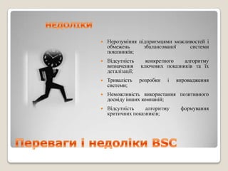    Нерозуміння підприємцями можливостей і
    обмежень      збалансованої   системи
    показників;
   Відсутність      конкретного   алгоритму
    визначення     ключових показників та їх
    деталізації;
   Тривалість     розробки   і   впровадження
    системи;
   Неможливість використання позитивного
    досвіду інших компаній;
   Відсутність    алгоритму       формування
    критичних показників;
 