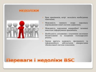    Брак працівників, котрі володіють необхідними
    навичками;
   Можливість    значного    опору     персоналу
    впровадженню нової системи управління;
   Можливість порушення комерційної таємниці
    внаслідок інформування працівників;
   Необхідність узгодження з існуючими системами
    бюджетування та підтримки господарських
    рішень;
   Значна вартість кадрового, програмного та
    інформаційного     забезпечення   використання
    збалансованої системи показників.
 