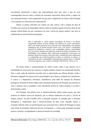 Oficina do Historiador, Porto Alegre, EDIPUCRS, v. 8, n. 2, jul./dez. 2015, p. 154-173 163
	
movimentos intelectuais e países que representariam para este autor o que de mais
contemporâneo haveria sobre a reflexão da sociedade oitocentista. Desta forma, a análise de
sua construção fornece vários argumentos do que seria o diagnóstico de Antero sobre Portugal
e sua situação em várias áreas do conhecimento.
Dentre os pontos utilizados por Antero em suas críticas, está a relação da obra de
Castilho com a poesia da antiguidade clássica, tanto na temática quanto na forma, além da sua
posição central dentro do que considerava ser uma “escola de elogios mútuos” que teria se
estabelecido na escrita literária portuguesa.
Não é traduzindo os velhos poetas sensualistas da Grecia e de Roma;
requentando fabulas insossas diluidas em milhares de versos semsabores;
não é com idyllios grotescos sem expressão nem originalidade, com allusões
mitológicas que já faziam bocejar nossos avós; com frases e sentimentos
postiços de academico e retórico; com visualidades infantis e puerilidades
vãs; com prosas imitadas das algaravias místicas de frades estonteados; com
banalidades; com ninharias; não é, sobre tudo, lisongeando o mau gosto e as
pessimas ideias das maiorias, indo atrás delas, tomando por guia a ignorancia
e a vulgaridade, que se hão de produzir as ideias, as sciencias, as crenças, os
sentimentos de que a humanidade contemporanea precisa para se reformar
como uma fogueira a que a lenha vai faltando. (QUENTAL, 1865a, p.11)
De forma direta, o questionamento de Antero recaiu sobre o que pensava ser a
infertilidade de uma escrita que retomava e repetia modelos clássicos na composição literária.
Para o autor, nada de realmente inovador teria se apresentado nas últimas décadas, tendo a
literatura estagnado em uma excessiva preocupação com a forma e exaltação dos sentimentos.
A crítica e o diagnóstico, entretanto, expandem-se para além da situação da literatura
portuguesa. Pensado de forma ampla, toda a produção intelectual em Portugal, que incluiria as
artes e ciências, teria se prendido a uma reprodução acrítica de velhos modelos e no culto a
determinados estilos.
Em Portugal, esta prática teria se institucionalizado, dentre outras causas, por uma
ausência de debates acerca da literatura, que se diluiria totalmente em meio à “escola de
elogios mútuos” da qual Castilho seria o principal expoente. O caminho para a literatura
portuguesa e, amplamente, para o desenvolvimento do país, seria, segundo Antero, a
constante reflexão sobre as transformações que ocorreriam fora e dentro de Portugal, às quais
toda forma de produção intelectual deveria corresponder, e a busca pela constante inovação
técnica e artística, acompanhando o desenvolvimento da sociedade.
 