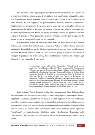 Oficina do Historiador, Porto Alegre, EDIPUCRS, v. 8, n. 2, jul./dez. 2015, p. 154-173 164
	
Esta defesa não estava ligada apenas às específicas críticas realizadas por Castilho ou
à construção literária portuguesa, mas à liberdade de toda manifestação intelectual no país.
Um dos principais pontos apontados como críticos no país e ligado à sua decadência seria
uma ausência da livre expressão de posicionamento políticos, artísticos e científicos.
Predominaria um cerceamento de opiniões que se opusessem às instituições públicas ou
personalidades da política e literatura portuguesa. Algumas das palavras publicadas por
Castilho representariam para Antero não apenas um ataque direto à sua produção, mas um
exemplo de coerção ao “livre pensamento”, um dos principais suportes para a superação do
estado em que se encontraria Portugal em sua concepção.
Posteriormente, Antero se deteve em outro ponto da crítica realizada por Antônio
Feliciano de Castilho. Este afirmara que os escritos de Antero e Teófilo estariam totalmente
deslocados da realidade da escrita literária, encontrando-se em um plano completamente
idealista. De forma irônica, o autor de Odes Modernas passou a descrever brevemente a
situação da produção em outros países, dando fundamentais exemplos dos modelos que
Portugal, em sua concepção, deveria seguir:
Todavia, quem pensa e sabe hoje na Europa não é Portugal, não é Lisboa,
cuido eu: é Paris, é Londres, é Berlim. Não é a nossa divertida Academia das
Ciências, que revolve, decompõe, classifica e explica o mundo dos factos e
das ideias. É o Instituto de França, é a Academia Científica de Berlim, são as
escolas de filosofia, de história, de matemática, de física, de biologia, de
todas as ciências e de todas as artes, em França, em Inglaterra, em
Alemanha. Pois bem: a Alemanha, a Inglaterra, a França, comprazem-se no
nevoeiro, são incompreensíveis e ridículas, são metafísicas também. As três
grandes nações pensantes são risíveis diante da crítica fradesca do sr.
Castilho. Os grandes gênios modernos são grotescos e desprezíveis aos olhos
baços do banal metrificador português. (QUENTAL, 1865a, p.11-12)
Logo no início, Antero demarcou os três países que estariam à frente de Portugal em
diversas esferas e seriam os centros de referência no que tange à produção intelectual. França,
Inglaterra e Alemanha deveriam ser os modelos a serem seguidos. Com suas instituições
científicas e artísticas, estas nações teriam se destacado em várias áreas do conhecimento. A
argumentação tecida pelo autor era de que, segundo os parâmetros estabelecidos por Castilho
em sua crítica, as recentes obras encontradas nestes países também teriam aspirações
“metafísicas” ou excessivamente idealistas, sendo ridicularmente descartadas pelo
“metrificador”, adjetivo conferido para ressaltar novamente a excessiva preocupação com a
forma.
 