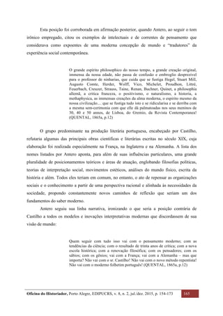 Oficina do Historiador, Porto Alegre, EDIPUCRS, v. 8, n. 2, jul./dez. 2015, p. 154-173 165
	
Esta posição foi corroborada em afirmação posterior, quando Antero, ao seguir o tom
irônico empregado, citou os exemplos de intelectuais e de correntes de pensamento que
considerava como expoentes de uma moderna concepção de mundo e “tradutores” da
experiência social contemporânea.
O grande espírito philosophico do nosso tempo, a grande creação original,
immensa da nossa edade, não passa de confusão e embroglio desprezivel
para o professor de ninharias, que cuida que se fustiga Hegel, Stuart Mill,
Augusto Comte, Herder, Wolff, Vico, Michelet, Proudhon, Littré,
Feuerbach, Creuzer, Strauss, Taine, Renan, Buchner, Quinet, a philosophia
allemã, a critica franceza, o positivismo, o naturalismo, a historia, a
methaphysica, as immensas creações da alma moderna, o espirito mesmo da
nossa civilização.... que se fustiga tudo isto e se ridicularisa e se derriba com
a mesma sem-cerimonia com que elle dá palmatoadas nos seus meninos de
30, 40 e 50 annos, de Lisboa, do Gremio, da Revista Contemporanea!
(QUENTAL, 1865a, p.12)
O grupo predominante na produção literária portuguesa, encabeçado por Castilho,
refutaria algumas das principais obras científicas e literárias escritas no século XIX, cuja
elaboração foi realizada especialmente na França, na Inglaterra e na Alemanha. A lista dos
nomes listados por Antero aponta, para além de suas influências particulares, uma grande
pluralidade de posicionamentos teóricos e áreas de atuação, englobando filosofias políticas,
teorias de interpretação social, movimentos estéticos, análises do mundo físico, escrita da
história e além. Todos eles teriam em comum, no entanto, o ato de repensar as organizações
sociais e o conhecimento a partir de uma perspectiva racional e alinhada às necessidades da
sociedade, propondo constantemente novos caminhos de reflexão que seriam um dos
fundamentos do saber moderno.
Antero seguiu sua linha narrativa, ironizando o que seria a posição contrária de
Castilho a todos os modelos e inovações interpretativas modernas que discordassem de sua
visão de mundo:
Quem seguir com tudo isso vai com o pensamento moderno; com as
tendências da ciência; com o resultado de trinta anos de crítica; com a nova
escola histórica; com a renovação filosófica; com os pensadores; com os
sábios; com os gênios; vai com a França; vai com a Alemanha – mas que
importa? Não vai com o sr. Castilho! Não vai com o novo método repentista!
Não vai com o moderno folhetim português! (QUENTAL, 1865a, p.12)
 