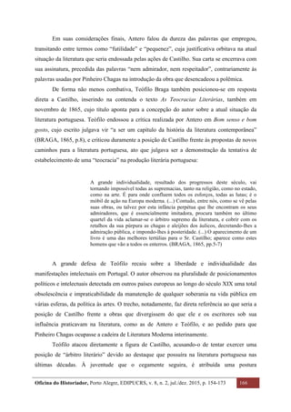 Oficina do Historiador, Porto Alegre, EDIPUCRS, v. 8, n. 2, jul./dez. 2015, p. 154-173 166
	
Em suas considerações finais, Antero falou da dureza das palavras que empregou,
transitando entre termos como “futilidade” e “pequenez”, cuja justificativa orbitava na atual
situação da literatura que seria endossada pelas ações de Castilho. Sua carta se encerrava com
sua assinatura, precedida das palavras “nem admirador, nem respeitador”, contrariamente às
palavras usadas por Pinheiro Chagas na introdução da obra que desencadeou a polêmica.
De forma não menos combativa, Teófilo Braga também posicionou-se em resposta
direta a Castilho, inserindo na contenda o texto As Teocracias Literárias, também em
novembro de 1865, cujo título aponta para a concepção do autor sobre a atual situação da
literatura portuguesa. Teófilo endossou a crítica realizada por Antero em Bom senso e bom
gosto, cujo escrito julgava vir “a ser um capítulo da história da literatura contemporânea”
(BRAGA, 1865, p.8), e criticou duramente a posição de Castilho frente às propostas de novos
caminhos para a literatura portuguesa, ato que julgava ser a demonstração da tentativa de
estabelecimento de uma “teocracia” na produção literária portuguesa:
A grande individualidade, resultado dos progressos deste século, vai
tornando impossível todas as supremacias, tanto na religião, como no estado,
como na arte. É para onde confluem todos os esforços, todas as lutas; é o
móbil de ação na Europa moderna. (...) Contudo, entre nós, como se vê pelas
suas obras, ou talvez por esta infância perpétua que lhe encontram os seus
admiradores, que é essencialmente imitadora, procura também no último
quartel da vida aclamar-se o árbitro supremo da literatura, e cobrir com os
retalhos da sua púrpura as chagas e aleijões dos áulicos, decretando-lhes a
admiração pública, e impondo-lhes à posteridade. (...) O aparecimento de um
livro é uma das melhores tertúlias para o Sr. Castilho; aparece como estes
homens que vão a todos os enterros. (BRAGA, 1865, pp.5-7)
A grande defesa de Teófilo recaiu sobre a liberdade e individualidade das
manifestações intelectuais em Portugal. O autor observou na pluralidade de posicionamentos
políticos e intelectuais detectada em outros países europeus ao longo do século XIX uma total
obsolescência e impraticabilidade da manutenção de qualquer soberania na vida pública em
várias esferas, da política às artes. O trecho, notadamente, faz direta referência ao que seria a
posição de Castilho frente a obras que divergissem do que ele e os escritores sob sua
influência praticavam na literatura, como as de Antero e Teófilo, e ao pedido para que
Pinheiro Chagas ocupasse a cadeira de Literatura Moderna interinamente.
Teófilo atacou diretamente a figura de Castilho, acusando-o de tentar exercer uma
posição de “árbitro literário” devido ao destaque que possuíra na literatura portuguesa nas
últimas décadas. À juventude que o cegamente seguira, é atribuída uma postura
 