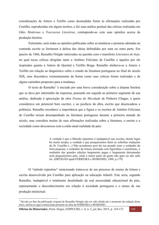 Oficina do Historiador, Porto Alegre, EDIPUCRS, v. 8, n. 2, jul./dez. 2015, p. 154-173 168
	
considerações de Antero e Teófilo como desmedidas frente às afirmações realizadas por
Castilho, reproduzidas em alguns trechos, e fez uma análise pontual das críticas realizadas em
Odes Modernas e Teocracias Literárias, contrapondo-as com suas opiniões acerca da
produção literária.
Entretanto, nem todas as opiniões publicadas sobre as temáticas e posturas adotadas na
contenda escrita se limitaram à defesa das ideias defendidas por uma ou outra parte. Em
janeiro de 1866, Ramalho Ortigão intercedeu na questão com o manifesto Literatura de hoje,
no qual teceu críticas dirigidas tanto a Antônio Feliciano de Castilho e àqueles por ele
inspirados quanto a Antero de Quental e Teófilo Braga. Ramalho alinhava-se a Antero e
Teófilo em relação ao diagnóstico sobre o estado da literatura portuguesa no final do século
XIX, mas discordava veementemente da forma como suas críticas foram realizadas e de
alguns caminhos propostos para a mudança.
O texto de Ramalho7
é iniciado por uma breve consideração sobre a disputa literária
que se dava por intermédio da imprensa, passando em seguida ao primeiro segmento de sua
análise, dedicada à apreciação da obra Poema da Mocidade de Pinheiro Chagas, a quem
considerava um potencial bom escritor, e ao posfácio da obra, escrito que desencadeou a
polêmica. Ramalho reconhece a importância que a figura e os escritos de Antônio Feliciano
de Castilho teriam desempenhado na literatura portuguesa durante a primeira metade do
século, mas considera muitas de suas afirmações realizadas sobre a literatura, o ensino e a
sociedade como desconexas com a então atual realidade do país:
A verdade é que o Método repentino é inadaptável nas escolas, donde fugiu
há muito tempo; a verdade é que pouquíssimos lêem as soberbas traduções
do Sr. Castilho (...) Não acordemos pois do seu pesado sono o sonhador da
letra pequena, o sonhador da leitura ensinada com figurinhas e cantilemas, o
sonhador das grandes edições largamente pagas e largamente derramadas
num pequeníssimo país, onde a maior parte da gente não quer ou não sabe
ler. (ORTIGÃO apud FERREIRA e MARINHO, 1988, p.179)
O “método repentino” mencionado tratava-se de um processo de ensino da leitura e
escrita desenvolvido por Castilho para aplicação na educação infantil. Este seria, segundo
Ramalho, inadaptável e totalmente desalinhado da real necessidade educacional do país,
representando o desconhecimento em relação à sociedade portuguesa e o atraso de sua
produção intelectual.
																																																													
7
Devido ao fato da publicação original de Ramalho Ortigão não ter sido obtida até o momento da redação deste
texto, utiliza-se aqui a transcrição presente na obra de FERREIRA e MARINHO.
 