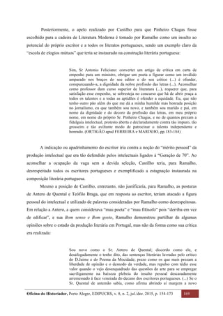 Oficina do Historiador, Porto Alegre, EDIPUCRS, v. 8, n. 2, jul./dez. 2015, p. 154-173 169
	
Posteriormente, o apelo realizado por Castilho para que Pinheiro Chagas fosse
escolhido para a cadeira de Literatura Moderna é tomado por Ramalho como um insulto ao
potencial do próprio escritor e a todos os literatos portugueses, sendo um exemplo claro da
“escola de elogios mútuos” que teria se instaurado na construção literária portuguesa:
Sim, Sr Antonio Feliciano: converter um artigo de crítica em carta de
empenho para um ministro, obrigar um poeta a figurar como um inválido
amparado nos braços do seu editor e do seu crítico (...) é ofender,
conspurcuando-a, a dignidade da nobre profissão das letras (...). Aconselhar
como professor dum curso superior de literatura (...), requerer que, para
satisfação esse empenho, se sobresteja no concurso que há de abrir praça a
todos os talentos e a todas as aptidões é ofender a equidade. Eu, que não
tenho outro pão além do que me dá a minha humilde mas honrada posição
no jornalismo, eu que também sou novo, e também sou marido e pai, em
nome da dignidade e do decoro da profissão das letras, em meu próprio
nome, em nome do próprio Sr. Pinheiro Chagas, e no de quantos prezam a
fidalguia intelectual, protesto aberta e declaradamente contra tão impuro, tão
grosseiro e tão aviltante modo de patrocinar o talento independente e
honrado. (ORTIGÃO apud FERREIRA e MARINHO, pp.183-184)
A indicação ou apadrinhamento do escritor iria contra a noção do “mérito pessoal” da
produção intelectual que era tão defendido pelos intelectuais ligados à “Geração de 70”. Ao
aconselhar a ocupação da vaga sem a devida seleção, Castilho teria, para Ramalho,
desrespeitado todos os escritores portugueses e exemplificado a estagnação instaurada na
composição literária portuguesa.
Mesmo a posição de Castilho, entretanto, não justificaria, para Ramalho, as posturas
de Antero de Quental e Teófilo Braga, que em resposta ao escritor, teriam atacado a figura
pessoal do intelectual e utilizado de palavras consideradas por Ramalho como desrespeitosas.
Em relação a Antero, a quem considerava “mau poeta” e “mau filósofo” pois “derriba em vez
de edificar”, e sua Bom senso e Bom gosto, Ramalho demonstrou partilhar de algumas
opiniões sobre o estado da produção literária em Portugal, mas não da forma como sua crítica
era realizada:
Sou novo como o Sr. Antero de Quental; discordo como ele, e
desafogadamente o tenho dito, das sentenças literárias lavradas pelo crítico
do D.Jaime e do Poema da Mocidade; prezo como os que mais prezam a
liberdade de opinião e o desnodo da verdade, mas repulso com tédio esse
valor quando o vejo desenquadrado das questões de arte para se empregar
sacriligamente na baixeza plebeia do insulto pessoal descaradamente
arremessado à face venerada do decano dos escritores portugueses. (...) Se o
Sr. Quental de antemão sabia, como afirma abrindo aí margem a novo
 