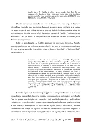 Oficina do Historiador, Porto Alegre, EDIPUCRS, v. 8, n. 2, jul./dez. 2015, p. 154-173 170
	
insulto, que o Sr. Castilho é velho e cego, levará a bem dizer-lhe que
maculou o Sr. Quental os vinte e cinco anos com a mais torpe das nódoas
que um mancebo pode lançar no seu caráter: a covardia. (ORTIGÃO apud
FERREIRA e MARINHO, 1988, p.200)
O autor apresentava afinidades às opiniões de Antero no que tangia à defesa da
liberdade de expressão, mas questionou claramente a maneira como este haveria se portado
em alguns pontos de suas réplicas durante a “Questão Coimbrã”, ultrapassando a crítica dos
posicionamentos literários para se referir diretamente à pessoa de Castilho. O alinhamento de
Ramalho era claro em relação ao conteúdo da crítica, mas não no estilo de sua elaboração em
determinados argumentos.
Sobre as considerações de Teófilo realizadas em Teocracias literárias, Ramalho
também questionou o que seria uma postura ofensiva do autor e mostrou um entendimento
diferente acerca dos sentidos de república e da relação entre “igualdade” e “individualidade”
na escrita literária.
Assinando-se contra as teocracias literárias, liga o Sr. Teófilo Braga à velha
designação de “república das letras” uma ideia de igualdade, contra a qual
me assino eu, eu que nunca pude conciliar tal ideia com o princípio da
individualidade e da liberdade. A igualdade de que se não pode sair é um
cárcere horrível. O despotismo da igualdade é o mais insuportável e o mais
feroz dos despotismos, porque tem a sua origem na vontade dos impotentes,
dos estúpidos, e dos insignificantes. Por isso a igualdade não existe. A
eliminação da soberania é um sonho irrealizável, enquanto a mão de Deus
não reformar o mundo rasorando as preeminências intelectuais, República
quer dizer coroa a concurso. O primeiro Bonaparte que existir entre a plebe
mete essa coroa na cabeça, e à matula que se lhe for por de lado manda-a
metralhar. No domínio das letras é então onde menos eu admito o princípio
democrático. A primeira, a mais augusta e a mais inviolável das realezas, é a
realeza do gênio. (ORTIGÃO apud FERREIRA e MARINHO, 1988,
pp.201-202)
Ramalho expôs neste trecho uma percepção da plena igualdade entre os indivíduos,
especialmente na qualidade da escrita literária, como uma utopia, inalcançável na realidade.
Para ele, haveria uma distinção entre o respeito à individualidade, necessário à elaboração do
conhecimento, e uma impossível igualdade entre as produções intelectuais, inexistente devido
a uma inevitável superioridade em qualidade de alguns escritos sobre outros. Ramalho
também observou perigos em algumas tentativas de estabelecer esta igualdade na prática e,
apesar de não fazer menção direta a sua predileção de um regime político sobre outro, cita o
 