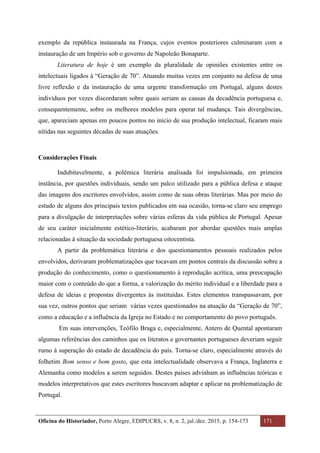 Oficina do Historiador, Porto Alegre, EDIPUCRS, v. 8, n. 2, jul./dez. 2015, p. 154-173 171
	
exemplo da república instaurada na França, cujos eventos posteriores culminaram com a
instauração de um Império sob o governo de Napoleão Bonaparte.
Literatura de hoje é um exemplo da pluralidade de opiniões existentes entre os
intelectuais ligados à “Geração de 70”. Atuando muitas vezes em conjunto na defesa de uma
livre reflexão e da instauração de uma urgente transformação em Portugal, alguns destes
indivíduos por vezes discordaram sobre quais seriam as causas da decadência portuguesa e,
consequentemente, sobre os melhores modelos para operar tal mudança. Tais divergências,
que, apareciam apenas em poucos pontos no início de sua produção intelectual, ficaram mais
nítidas nas seguintes décadas de suas atuações.
Considerações Finais
Indubitavelmente, a polêmica literária analisada foi impulsionada, em primeira
instância, por questões individuais, sendo um palco utilizado para a pública defesa e ataque
das imagens dos escritores envolvidos, assim como de suas obras literárias. Mas por meio do
estudo de alguns dos principais textos publicados em sua ocasião, torna-se claro seu emprego
para a divulgação de interpretações sobre várias esferas da vida pública de Portugal. Apesar
de seu caráter inicialmente estético-literário, acabaram por abordar questões mais amplas
relacionadas à situação da sociedade portuguesa oitocentista.
A partir da problemática literária e dos questionamentos pessoais realizados pelos
envolvidos, derivaram problematizações que tocavam em pontos centrais da discussão sobre a
produção do conhecimento, como o questionamento à reprodução acrítica, uma preocupação
maior com o conteúdo do que a forma, a valorização do mérito individual e a liberdade para a
defesa de ideias e propostas divergentes às instituídas. Estes elementos transpassavam, por
sua vez, outros pontos que seriam várias vezes questionados na atuação da “Geração de 70”,
como a educação e a influência da Igreja no Estado e no comportamento do povo português.
Em suas intervenções, Teófilo Braga e, especialmente, Antero de Quental apontaram
algumas referências dos caminhos que os literatos e governantes portugueses deveriam seguir
rumo à superação do estado de decadência do país. Torna-se claro, especialmente através do
folhetim Bom senso e bom gosto, que esta intelectualidade observava a França, Inglaterra e
Alemanha como modelos a serem seguidos. Destes países advinham as influências teóricas e
modelos interpretativos que estes escritores buscavam adaptar e aplicar na problematização de
Portugal.
 