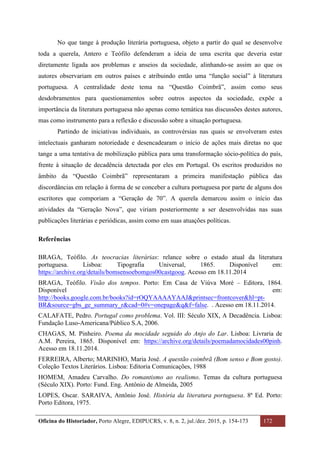 Oficina do Historiador, Porto Alegre, EDIPUCRS, v. 8, n. 2, jul./dez. 2015, p. 154-173 172
	
No que tange à produção literária portuguesa, objeto a partir do qual se desenvolve
toda a querela, Antero e Teófilo defenderam a ideia de uma escrita que deveria estar
diretamente ligada aos problemas e anseios da sociedade, alinhando-se assim ao que os
autores observariam em outros países e atribuindo então uma “função social” à literatura
portuguesa. A centralidade deste tema na “Questão Coimbrã”, assim como seus
desdobramentos para questionamentos sobre outros aspectos da sociedade, expõe a
importância da literatura portuguesa não apenas como temática nas discussões destes autores,
mas como instrumento para a reflexão e discussão sobre a situação portuguesa.
Partindo de iniciativas individuais, as controvérsias nas quais se envolveram estes
intelectuais ganharam notoriedade e desencadearam o início de ações mais diretas no que
tange a uma tentativa de mobilização pública para uma transformação sócio-política do país,
frente à situação de decadência detectada por eles em Portugal. Os escritos produzidos no
âmbito da “Questão Coimbrã” representaram a primeira manifestação pública das
discordâncias em relação à forma de se conceber a cultura portuguesa por parte de alguns dos
escritores que comporiam a “Geração de 70”. A querela demarcou assim o início das
atividades da “Geração Nova”, que viriam posteriormente a ser desenvolvidas nas suas
publicações literárias e periódicas, assim como em suas atuações políticas.
Referências
BRAGA, Teófilo. As teocracias literárias: relance sobre o estado atual da literatura
portuguesa. Lisboa: Tipografia Universal, 1865. Disponível em:
https://archive.org/details/bomsensoebomgos00castgoog. Acesso em 18.11.2014
BRAGA, Teófilo. Visão dos tempos. Porto: Em Casa de Viúva Moré – Editora, 1864.
Disponível em:
http://books.google.com.br/books?id=rOQYAAAAYAAJ&printsec=frontcover&hl=pt-
BR&source=gbs_ge_summary_r&cad=0#v=onepage&q&f=false. . Acesso em 18.11.2014.
CALAFATE, Pedro. Portugal como problema. Vol. III: Século XIX, A Decadência. Lisboa:
Fundação Luso-Americana/Público S.A, 2006.
CHAGAS, M. Pinheiro. Poema da mocidade seguido do Anjo do Lar. Lisboa: Livraria de
A.M. Pereira, 1865. Disponível em: https://archive.org/details/poemadamocidades00pinh.
Acesso em 18.11.2014.
FERREIRA, Alberto; MARINHO, Maria José. A questão coimbrã (Bom senso e Bom gosto).
Coleção Textos Literários. Lisboa: Editoria Comunicações, 1988
HOMEM, Amadeu Carvalho. Do romantismo ao realismo. Temas da cultura portuguesa
(Século XIX). Porto: Fund. Eng. Antônio de Almeida, 2005
LOPES, Oscar. SARAIVA, Antônio José. História da literatura portuguesa. 8ª Ed. Porto:
Porto Editora, 1975.
 