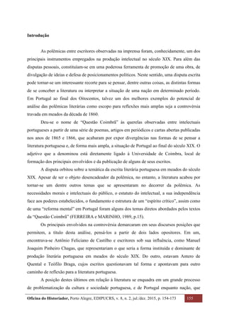 Oficina do Historiador, Porto Alegre, EDIPUCRS, v. 8, n. 2, jul./dez. 2015, p. 154-173 155
	
Introdução
As polêmicas entre escritores observadas na imprensa foram, conhecidamente, um dos
principais instrumentos empregados na produção intelectual no século XIX. Para além das
disputas pessoais, constituíam-se em uma poderosa ferramenta de promoção de uma obra, de
divulgação de ideias e defesa de posicionamentos políticos. Neste sentido, uma disputa escrita
pode tornar-se um interessante recorte para se pensar, dentre outras coisas, as distintas formas
de se conceber a literatura ou interpretar a situação de uma nação em determinado período.
Em Portugal ao final dos Oitocentos, talvez um dos melhores exemplos do potencial de
análise das polêmicas literárias como escopo para reflexões mais amplas seja a controvérsia
travada em meados da década de 1860.
Deu-se o nome de “Questão Coimbrã” às querelas observadas entre intelectuais
portugueses a partir de uma série de poemas, artigos em periódicos e cartas abertas publicadas
nos anos de 1865 e 1866, que acabaram por expor divergências nas formas de se pensar a
literatura portuguesa e, de forma mais ampla, a situação de Portugal ao final do século XIX. O
adjetivo que a denominou está diretamente ligado à Universidade de Coimbra, local de
formação dos principais envolvidos e da publicação de alguns de seus escritos.
A disputa orbitou sobre a temática da escrita literária portuguesa em meados do século
XIX. Apesar de ser o objeto desencadeador da polêmica, no entanto, a literatura acabou por
tornar-se um dentre outros temas que se apresentaram no decorrer da polêmica. As
necessidades morais e intelectuais do público, o estatuto do intelectual, a sua independência
face aos poderes estabelecidos, o fundamento e estrutura de um “espírito crítico”, assim como
de uma “reforma mental” em Portugal foram alguns dos temas diretos abordados pelos textos
da “Questão Coimbrã” (FERREIRA e MARINHO, 1989, p.15).
Os principais envolvidos na controvérsia demarcaram em seus discursos posições que
permitem, a título desta análise, pensá-los a partir de dois lados opositores. Em um,
encontrava-se Antônio Feliciano de Castilho e escritores sob sua influência, como Manuel
Joaquim Pinheiro Chagas, que representariam o que seria a forma instituída e dominante de
produção literária portuguesa em meados do século XIX. Do outro, estavam Antero de
Quental e Teófilo Braga, cujos escritos questionavam tal forma e apontavam para outro
caminho de reflexão para a literatura portuguesa.
A posição destes últimos em relação à literatura se enquadra em um grande processo
de problematização da cultura e sociedade portuguesa, e de Portugal enquanto nação, que
 