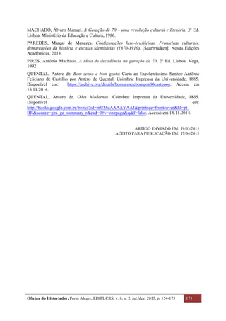 Oficina do Historiador, Porto Alegre, EDIPUCRS, v. 8, n. 2, jul./dez. 2015, p. 154-173 173
	
MACHADO, Álvaro Manuel. A Geração de 70 – uma revolução cultural e literária. 3º Ed.
Lisboa: Ministério da Educação e Cultura, 1986.
PAREDES, Marçal de Menezes. Configurações luso-brasileiras. Fronteiras culturais,
demarcações da história e escalas identitárias (1870-1910). [Saarbrücken]: Novas Edições
Acadêmicas, 2013.
PIRES, Antônio Machado. A ideia de decadência na geração de 70. 2º Ed. Lisboa: Vega,
1992
QUENTAL, Antero de. Bom senso e bom gosto: Carta ao Excelentíssimo Senhor Antônio
Feliciano de Castilho por Antero de Quental. Coimbra: Imprensa da Universidade, 1865.
Disponível em: https://archive.org/details/bomsensoebomgos00castgoog. Acesso em
18.11.2014.
QUENTAL, Antero de. Odes Modernas. Coimbra: Imprensa da Universidade, 1865.
Disponível em:
http://books.google.com.br/books?id=mUMuAAAAYAAJ&printsec=frontcover&hl=pt-
BR&source=gbs_ge_summary_r&cad=0#v=onepage&q&f=false. Acesso em 18.11.2014.
ARTIGO ENVIADO EM: 19/03/2015
ACEITO PARA PUBLICAÇÃO EM: 17/04/2015
 