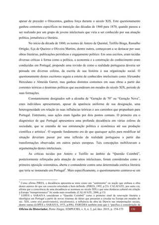 Oficina do Historiador, Porto Alegre, EDIPUCRS, v. 8, n. 2, jul./dez. 2015, p. 154-173 156
	
apesar de preceder o Oitocentos, ganhou força durante o século XIX. Este questionamento
ganhou contornos específicos na transição das décadas de 1860 para 1870, quando passou a
ser realizado por um grupo de jovens intelectuais que viria a ser conhecido por sua atuação
política, jornalística e literária.
No início da década de 1860, os nomes de Antero de Quental, Teófilo Braga, Ramalho
Ortigão, Eça de Queiroz e Oliveira Martins, dentre outros, começavam a se destacar por suas
obras literárias, publicações periódicas e engajamento político. Em seus escritos, eram tecidas
diversas críticas à forma como a política, a economia e a construção do conhecimento eram
conduzidas em Portugal, propondo uma revisão de como a realidade portuguesa deveria ser
pensada em diversas esferas, da escrita de sua história à sua organização social. O
questionamento destes escritores seguia a esteira de conhecidos intelectuais como Alexandre
Herculano e Almeida Garret, mas ganhou distintos contornos em suas obras a partir das
correntes teóricas e doutrinas políticas que ascenderam em meados do século XIX, período de
suas formações.
Constantemente designados sob a alcunha de “Geração de 70” ou “Geração Nova”,
estes indivíduos apresentaram, apesar da aparência uniforme de sua designação, uma
heterogeneidade em relação às suas influências teóricas e aos caminhos que propunham para
Portugal. Entretanto, suas ações eram ligadas por dois pontos comuns. O primeiro era o
diagnóstico de que Portugal apresentava uma profunda decadência em várias esferas da
sociedade, que se estendia de sua estruturação política e econômica até sua produção
científica e artística1
. O segundo fundamento era de que quaisquer ações para modificar tal
situação deveriam passar por uma reflexão da realidade portuguesa a partir das
transformações observadas em outros países europeus. Tais concepções mobilizavam a
argumentação destes intelectuais.
As críticas tecidas por Antero e Teófilo no âmbito da “Questão Coimbrã”,
posteriormente reforçadas pela atuação de outros intelectuais, foram consideradas como a
primeira oposição sistemática, aberta e contundente contra uma determinada estética literária
que teria se instaurado em Portugal2
. Mais especificamente, o questionamento centrava-se em
																																																													
1
	 Como afirma PIRES, a decadência apresenta-se mais como um “sentimento” ou noção que embasa a obra
destes autores do que um conceito articulado e bem definido. (PIRES, 1992, p.23). CALAFATE, por outra via,
afirma que a consciência de uma decadência se acentuou no século XIX e que uma distância cultural em relação
à Europa “transpirinenaica” foi ainda mais ressaltada. (CALAFATE, 2006, p.13)	
2
LOPES e SARAIVA consideram a “Questão Coimbrã” como o primeiro sinal de renovação literária e
ideológica em Portugal a partir de novos sistemas de ideias que passaram a circular na Europa em meados do
séc. XIX, como o(s) positivismo(s), socialismo(s), a influência da obra de Darwin nas interpretações sociais,
dentre outras (LOPES e SARAIVA, 1975, p.896). PAREDES também nota que é “pacífica a consideração da
 