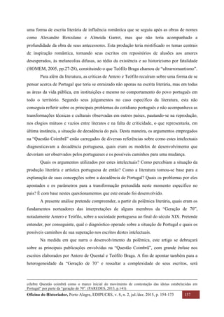 Oficina do Historiador, Porto Alegre, EDIPUCRS, v. 8, n. 2, jul./dez. 2015, p. 154-173 157
	
uma forma de escrita literária de influência romântica que se seguiu após as obras de nomes
como Alexandre Herculano e Almeida Garret, mas que não teria acompanhado a
profundidade da obra de seus antecessores. Esta produção teria mistificado os temas centrais
de inspiração romântica, tornando seus escritos em repositórios de alusões aos amores
desesperados, às melancolias difusas, ao tédio da existência e ao historicismo por fatalidade
(HOMEM, 2005, pp.27-28), constituindo o que Teófilo Braga chamou de “ultrarromantismo”.
Para além da literatura, as críticas de Antero e Teófilo recaíram sobre uma forma de se
pensar acerca de Portugal que teria se enraizado não apenas na escrita literária, mas em todas
as áreas da vida pública, em instituições e mesmo no comportamento do povo português em
todo o território. Segundo seus julgamentos no caso específico da literatura, esta não
conseguia refletir sobre os principais problemas do cotidiano português e não acompanhava as
transformações técnicas e culturais observadas em outros países, pautando-se na reprodução,
nos elogios mútuos e vazios entre literatos e na falta de criticidade, o que representaria, em
última instância, a situação de decadência do país. Desta maneira, os argumentos empregados
na “Questão Coimbrã” estão carregados de diversas referências sobre como estes intelectuais
diagnosticavam a decadência portuguesa, quais eram os modelos de desenvolvimento que
deveriam ser observados pelos portugueses e os possíveis caminhos para uma mudança.
Quais os argumentos utilizados por estes intelectuais? Como percebiam a situação da
produção literária e artística portuguesa de então? Como a literatura tornou-se base para a
explanação de suas concepções sobre a decadência de Portugal? Quais os problemas por eles
apontados e os parâmetros para a transformação pretendida neste momento específico no
país? É com base nestes questionamentos que este estudo foi desenvolvido.
A presente análise pretende compreender, a partir da polêmica literária, quais eram os
fundamentos norteadores das interpretações de alguns membros da “Geração de 70”,
notadamente Antero e Teófilo, sobre a sociedade portuguesa ao final do século XIX. Pretende
entender, por conseguinte, qual o diagnóstico operado sobre a situação de Portugal e quais os
possíveis caminhos de sua superação nos escritos destes intelectuais.
Na medida em que narra o desenvolvimento da polêmica, este artigo se debruçará
sobre as principais publicações envolvidas na “Questão Coimbrã”, com grande ênfase nos
escritos elaborados por Antero de Quental e Teófilo Braga. A fim de apontar também para a
heterogeneidade da “Geração de 70” e ressaltar a complexidade de seus escritos, será
																																																																																																																																																																																														
célebre Questão coimbrã como o marco inicial do movimento de contestação das ideias estabelecidas em
Portugal” por parte da “geração de 70”. (PAREDES, 2013, p.141)
 