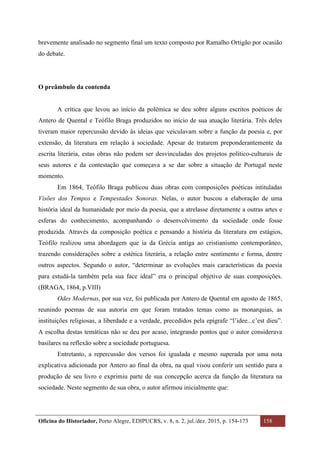 Oficina do Historiador, Porto Alegre, EDIPUCRS, v. 8, n. 2, jul./dez. 2015, p. 154-173 158
	
brevemente analisado no segmento final um texto composto por Ramalho Ortigão por ocasião
do debate.
O preâmbulo da contenda
A crítica que levou ao início da polêmica se deu sobre alguns escritos poéticos de
Antero de Quental e Teófilo Braga produzidos no início de sua atuação literária. Três deles
tiveram maior repercussão devido às ideias que veiculavam sobre a função da poesia e, por
extensão, da literatura em relação à sociedade. Apesar de tratarem preponderantemente da
escrita literária, estas obras não podem ser desvinculadas dos projetos político-culturais de
seus autores e da contestação que começava a se dar sobre a situação de Portugal neste
momento.
Em 1864, Teófilo Braga publicou duas obras com composições poéticas intituladas
Visões dos Tempos e Tempestades Sonoras. Nelas, o autor buscou a elaboração de uma
história ideal da humanidade por meio da poesia, que a atrelasse diretamente a outras artes e
esferas do conhecimento, acompanhando o desenvolvimento da sociedade onde fosse
produzida. Através da composição poética e pensando a história da literatura em estágios,
Teófilo realizou uma abordagem que ia da Grécia antiga ao cristianismo contemporâneo,
trazendo considerações sobre a estética literária, a relação entre sentimento e forma, dentre
outros aspectos. Segundo o autor, “determinar as evoluções mais características da poesia
para estudá-la também pela sua face ideal” era o principal objetivo de suas composições.
(BRAGA, 1864, p.VIII)
Odes Modernas, por sua vez, foi publicada por Antero de Quental em agosto de 1865,
reunindo poemas de sua autoria em que foram tratados temas como as monarquias, as
instituições religiosas, a liberdade e a verdade, precedidos pela epígrafe “l’idee...c’est dieu”.
A escolha destas temáticas não se deu por acaso, integrando pontos que o autor considerava
basilares na reflexão sobre a sociedade portuguesa.
Entretanto, a repercussão dos versos foi igualada e mesmo superada por uma nota
explicativa adicionada por Antero ao final da obra, na qual visou conferir um sentido para a
produção de seu livro e exprimiu parte de sua concepção acerca da função da literatura na
sociedade. Neste segmento de sua obra, o autor afirmou inicialmente que:
 