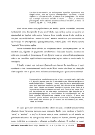 Oficina do Historiador, Porto Alegre, EDIPUCRS, v. 8, n. 2, jul./dez. 2015, p. 154-173 159
	
Este livro é uma tentativa, em muitos pontos imperfeita, seguramente, mas
sempre sincera, para dar à poesia contemporânea a cor moral, a feição
espiritual da sociedade moderna, fazendo-a assim corresponder à alta missão
que foi sempre a da Poesia em todos os tempos (...) – isto é, a forma mais
pura daquelas partes soberanas da alma coletiva de uma época, a crença e a
aspiração. (QUENTAL, 1865b, p.151)
Neste trecho, destaca-se o papel atribuído por Antero à poesia, colocando-a como uma
fundamental forma de expressão de uma coletividade, cuja escrita e análise não deveria ser
desvinculada do local de onde partira. Deduz-se dessa posição, apesar de não explícito, a
função e responsabilidade do “homem de letras”, poetas e romancistas, que seriam então os
responsáveis por esta expressão e que se perpetuariam, portanto, como vozes de uma suposta
“essência” dos povos ou nações.
Antero expressou, desde o início, seu desejo em colocar a poesia portuguesa a par da
realidade que, segundo seu julgamento, caracterizaria a sociedade moderna. Evidencia-se
então uma concepção de literatura que deveria deixar a busca por uma perfeição estética para
enfocar seu conteúdo e papel intrínseco enquanto possível agente tradutor e transformador de
uma época.
O trecho a seguir toca mais especificamente em algumas das questões que o autor
considerava como elementares em tal transformação. Neste, o autor manifestou sua concepção
sobre os pontos com os quais a poesia moderna deveria estar ligada e quais deveria combater:
Reconstrução do mundo humano sobre as bases eternas da Justiça, da Razão
e da Verdade, com exclusão dos Reis e dos Governos tirânicos, dos Deuses e
das Religiões inúteis e ilusórias – é este o mais alto desejo, a aspiração mais
santa desta sociedade tumultuosa que uma força irresistível vai arrastando,
ainda contra vontade, em demanda do mistério tremendo do seu futuro. (...)
A poesia que quiser corresponder ao sentir mais fundo do seu tempo, hoje,
tem forçosamente de ser uma poesia revolucionária. Que importa que a
palavra não pareça poética às vestais literárias do culto da arte pela arte? No
ruído espantoso do desabar dos Impérios e das Religiões, há ainda uma
harmonia grave e profunda para quem a escutar com a alma penetrada do
terror santo deste mistério que é o destino das Sociedades! (QUENTAL,
1865b, pp.159-160)
Os ideais que Antero concebia como fins últimos aos que a sociedade contemporânea
almejaria ficam claramente expressos neste segmento. Tendo como máximas a “justiça”,
“razão” e “verdade”, as nações deveriam alcançar uma constituição social pautada no
pensamento racional e na real igualdade entre os direitos dos homens, caminho que teria
como obstáculos as monarquias e algumas instituições religiosas. O combate ao poder
 