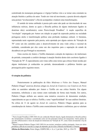 Oficina do Historiador, Porto Alegre, EDIPUCRS, v. 8, n. 2, jul./dez. 2015, p. 154-173 160
	
centralizado da monarquia portuguesa e à Igreja Católica viria a se tornar uma constante na
atuação literária e política do autor. Tendo em vista tal movimento, a poesia deveria adquirir
uma postura “revolucionária” a fim de acompanhar e traduzir estas transformações.
O sentido do termo atribuído à poesia pelo autor não pode ser desvinculado de suas
influências teóricas, dentre as quais a filosofia política de alguns intelectuais ligados às
doutrinas do(s) socialismo(s), como Pierre-Joseph Proudhon3
. A noção específica de
“revolução” empregada por Antero em relação ao papel da expressão poética na sociedade
portuguesa atrela à transformação política uma profunda mudança cultural. A literatura,
representada neste segmento pela poesia, seria apontada por alguns autores da “Geração de
70” como um dos caminhos para o desenvolvimento de uma visão crítica e racional da
realidade, considerada por eles como um dos requisitos para a superação do estado de
decadência em que Portugal se encontraria.
Estes escritos de Antero e Teófilo chamaram a atenção da imprensa e de intelectuais
do período, começando a conferir destaque à atuação literária destes dois escritores ligados à
“Geração de 70”. É especialmente com vistas sobre estes textos que críticas foram tecidas por
alguns intelectuais já conhecidos no período, desencadeando a polêmica literária que
prosseguiria pelos seguintes meses.
O estopim da polêmica
Posteriormente às publicações de Odes Modernas e Visões dos Tempos, Manuel
Pinheiro Chagas4
escreveu diversos artigos no Jornal do Comércio e no Comércio do Porto
sobre os caminhos adotados por Antero e Teófilo em sua crítica literária. Em alguns
momentos, referências a seus nomes eram realizadas de forma mais branda. Em outros,
Pinheiro Chagas atribuía aos autores uma tentativa excessiva de demonstrar erudição,
especialmente no que se referia a Teófilo, e uma “superficialidade” de suas análises literárias.
Na crítica de 11 de agosto no Jornal do comércio, Pinheiro Chagas apontou para as
considerações de Antero e Teófilo como essencialmente formais e estilísticas, que se valeriam
																																																													
3
Pierre-Joseph Proudhon (1809-1865) foi um conhecido filósofo francês, ligado diretamente à filosofia política
das interpretações socialistas e considerado como um dos principais teóricos do anarquismo. Vários pontos de
sua obra influenciaram o início da atuação de intelectuais da “Geração de 70”, como Antero de Quental e Eça de
Queiroz.
4
	Manuel Joaquim Pinheiro Chagas (1842-1895) foi um escritor, jornalista e político português. Atuou em vários
periódicos, além de ter exercido os cargos de deputado, par do reino e Ministro da Marinha e Ultramar.
 