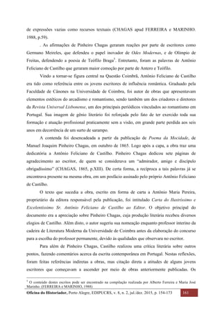 Oficina do Historiador, Porto Alegre, EDIPUCRS, v. 8, n. 2, jul./dez. 2015, p. 154-173 161
	
de expressões vazias como recursos textuais (CHAGAS apud FERREIRA e MARINHO.
1988, p.59).
. As afirmações de Pinheiro Chagas geraram reações por parte de escritores como
Germano Meireles, que defendeu o papel inovador de Odes Modernas, e de Olímpio de
Freitas, defendendo a poesia de Teófilo Braga5
. Entretanto, foram as palavras de Antônio
Feliciano de Castilho que geraram maior comoção por parte de Antero e Teófilo.
Vindo a tornar-se figura central na Questão Coimbrã, Antônio Feliciano de Castilho
era tido como referência entre os jovens escritores de influência romântica. Graduado pela
Faculdade de Cânones na Universidade de Coimbra, foi autor de obras que apresentavam
elementos estéticos do arcadismo e romantismo, sendo também um dos criadores e diretores
da Revista Universal Lisbonense, um dos principais periódicos vinculados ao romantismo em
Portugal. Sua imagem de gênio literário foi reforçada pelo fato de ter exercido toda sua
formação e atuação profissional praticamente sem a visão, em grande parte perdida aos seis
anos em decorrência de um surto de sarampo.
A contenda foi desencadeada a partir da publicação de Poema da Mocidade, de
Manuel Joaquim Pinheiro Chagas, em outubro de 1865. Logo após a capa, a obra traz uma
dedicatória a Antônio Feliciano de Castilho. Pinheiro Chagas dedicou sete páginas de
agradecimento ao escritor, de quem se considerava um “admirador, amigo e discípulo
obrigadíssimo” (CHAGAS, 1865, p.XIII). De certa forma, a recíproca a tais palavras já se
encontrava presente na mesma obra, em um posfácio assinado pelo próprio Antônio Feliciano
de Castilho.
O texto que sucedia a obra, escrito em forma de carta a Antônio Maria Pereira,
proprietário da editora responsável pela publicação, foi intitulado Carta do Ilustríssimo e
Excelentíssimo Sr. Antônio Feliciano de Castilho ao Editor. O objetivo principal do
documento era a apreciação sobre Pinheiro Chagas, cuja produção literária recebeu diversos
elogios de Castilho. Além disto, o autor sugeriu sua nomeação enquanto professor interino da
cadeira de Literatura Moderna da Universidade de Coimbra antes da elaboração do concurso
para a escolha do professor permanente, devido às qualidades que observara no escritor.
Para além de Pinheiro Chagas, Castilho realizou uma crítica literária sobre outros
pontos, fazendo comentários acerca da escrita contemporânea em Portugal. Nestas reflexões,
foram feitas referências indiretas a obras, mas citação direta a atitudes de alguns jovens
escritores que começavam a ascender por meio de obras anteriormente publicadas. Os
																																																													
5
O conteúdo destes escritos pode ser encontrado na compilação realizada por Alberto Ferreira e Maria José
Marinho. (FERREIRA e MARINHO, 1988)
 