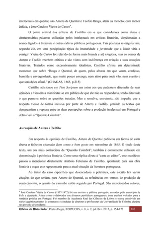 Oficina do Historiador, Porto Alegre, EDIPUCRS, v. 8, n. 2, jul./dez. 2015, p. 154-173 162
	
intelectuais em questão são Antero de Quental e Teófilo Braga, além da menção, com menor
ênfase, a José Cardoso Vieira de Castro6
.
O ponto central das críticas de Castilho era o que considerava como duras e
desnecessárias palavras utilizadas pelos intelectuais em críticas literárias, direcionadas a
nomes ligados à literatura e outras esferas públicas portuguesas. Tais posturas se originariam,
segundo ele, em uma precipitação típica da imaturidade e juventude que a idade viria a
corrigir. Vieira de Castro foi referido de forma mais branda e até elogiosa, mas os nomes de
Antero e Teófilo recebem críticas e são vistos com indiferença em relação a suas atuações
literárias. Tratados como excessivamente idealistas, Castilho afirma em determinado
momento que sobre “Braga e Quental, de quem, pelas alturas em que voam, confesso,
humilde e envergonhado, que muito pouco enxergo, nem atino para onde vão, nem avento o
que será deles afinal.” (CHAGAS, 1865, p.215)
Castilho adicionou em Post Scriptum um aviso aos que pudessem discordar de suas
opiniões e viessem a manifestar-se em público de que ele não as responderia, tendo dito tudo
o que pensava sobre as questões tratadas. Mas a ressalva, entretanto, não impediu que a
resposta viesse de forma incisiva por parte de Antero e Teófilo, gerando os textos que
demarcariam a ruptura entre as duas percepções sobre a produção intelectual em Portugal e
definiriam a “Questão Coimbrã”.
As reações de Antero e Teófilo
Em resposta às opiniões de Castilho, Antero de Quental publicou em forma de carta
aberta o folhetim chamado Bom senso e bom gosto em novembro de 1865. O título deste
texto, um dos mais conhecidos da “Questão Coimbrã”, também é comumente utilizado em
denominação à polêmica literária. Como uma réplica direta à “carta ao editor”, este manifesto
passou a mencionar diretamente Antônio Feliciano de Castilho, apontando para sua obra
literária e o que este representaria para a atual situação da literatura portuguesa.
Ao tratar do caso específico que desencadeou a polêmica, este escrito fez várias
citações do que seriam, para Antero de Quental, as referências em termos de produção de
conhecimento, o oposto do caminho então seguido por Portugal. São mencionados autores,
																																																													
6
José Cardoso Vieira de Castro (1837-1872) foi um escritor e político português, vereador pelo município de
Fafe e deputado. Atuou como colaborador em diversos periódicos portugueses, com escritos voltados para a
temática política em Portugal. Foi membro da Academia Real das Ciências de Lisboa e esteve envolvido em
vários questionamentos às estruturas e condutas de diretores e professores da Universidade de Coimbra durante
seu período de estudante.
 