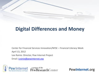 Digital Differences and Money


Center for Financial Services Innovation/NYSE – Financial Literacy Week
April 13, 2012
Lee Rainie: Director, Pew Internet Project
Email: Lrainie@pewinternet.org



                                                        PewInternet.org
 