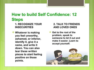 How to build Self Confidence: 12
Steps
1. RECOGNIZE YOUR
INSECURITIES


Whatever is making
you feel unworthy,
ashamed, or inferior,
identify it, give it a
name, and write it
down. You can also
tear these written
pieces to start feeling
positive on those
points.

2. TALK TO FRIENDS
AND LOVED ONES


Get to the root of the
problem, speak to
someone to let it out and
make it easier. Learn to
accept yourself.

 