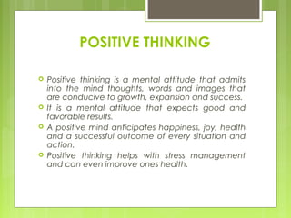POSITIVE THINKING







Positive thinking is a mental attitude that admits
into the mind thoughts, words and images that
are conducive to growth, expansion and success.
It is a mental attitude that expects good and
favorable results.
A positive mind anticipates happiness, joy, health
and a successful outcome of every situation and
action.
Positive thinking helps with stress management
and can even improve ones health.

 
