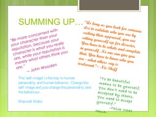 SUMMING UP… e“lAs long as you look
s

i th
ed w
ern
conc an your
or e
Be m aracter th se your
“
ch
au
your tion, bec you really
t
a
reput ter is wha utation is
c
u
ep
chara ile your r rs think yo
h
e
are, w what oth
ly
m er e
n
oode
are.”
nW
― Joh

e to vali
for some
date wh
one
o yo u ar
seeking t
eb
hei
setting y r approval, you y
ou
ar
You hav rself up for disa e
et
ste
in yours o be whole and c r.
elf
om
that. Yo . No one can giv plete
uh
ey
are - wh ave to know wh ou
o yo u
at
irrelevan others say is
t.”― Nic
Sheff

The 'self-image' is the key to human
personality and human behavior. Change the
self image and you change the personality and
the behaviour.
Maxwell Maltz

“To be b
eautiful
means t
o be you
rself.
You don
’t need t
o be
accepted
by other
s.
You nee
d to acc
ept
yourself
.”
-Thich N
hat
Hanh-

 