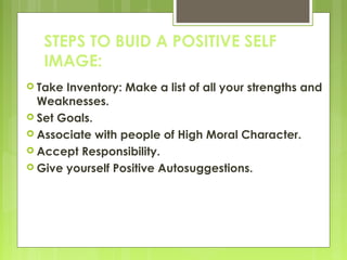 STEPS TO BUID A POSITIVE SELF
IMAGE:
 Take

Inventory: Make a list of all your strengths and
Weaknesses.
 Set Goals.
 Associate with people of High Moral Character.
 Accept Responsibility.
 Give yourself Positive Autosuggestions.

 