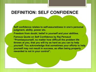 DEFINITION: SELF CONFIDENCE

Self confidence relates to self-assuredness in one’s personal
judgment, ability ,power etc.
Freedom from doubt; belief in yourself and your abilities.
Famous Quote on Self Confidence by Raj Persaud
“Promiseyourself, no matter how difficult the problem life
throws at you, that you will try as hard as you can to help
yourself. You acknowledge that sometimes your efforts to help
yourself may not result in success, as often being properly
rewarded is not in your control”.

 
