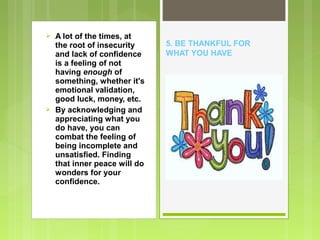 



A lot of the times, at
the root of insecurity
and lack of confidence
is a feeling of not
having enough of
something, whether it's
emotional validation,
good luck, money, etc.
By acknowledging and
appreciating what you
do have, you can
combat the feeling of
being incomplete and
unsatisfied. Finding
that inner peace will do
wonders for your
confidence.

5. BE THANKFUL FOR
WHAT YOU HAVE

 