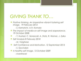 GIVING THANK TO…










Positive thinking. An imperative vibrant fostering self
image. 19 February 2013
- S. Kamatchi, A.H. Komala
The impact of media on self image and aapearance.
19 October 2008
- T. Hustad, C. Senescall, A. Statz, R. Werner, J. Zylka
Self Analysis 8 February 2010
- M. Varghese
Self Confidence and Motivation. 12 September 2013
- S. Govindan
A healthy self image. 13 October 2009
- riverstravel

 