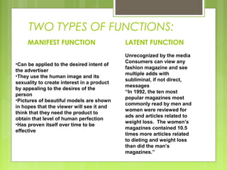 TWO TYPES OF FUNCTIONS:
MANIFEST FUNCTION
•Can be applied to the desired intent of
the advertiser
•They use the human image and its
sexuality to create interest in a product
by appealing to the desires of the
person
•Pictures of beautiful models are shown
in hopes that the viewer will see it and
think that they need the product to
obtain that level of human perfection
•Has proven itself over time to be
effective

LATENT FUNCTION
Unrecognized by the media
Consumers can view any
fashion magazine and see
multiple adds with
subliminal, if not direct,
messages
“In 1992, the ten most
popular magazines most
commonly read by men and
women were reviewed for
ads and articles related to
weight loss. The women’s
magazines contained 10.5
times more articles related
to dieting and weight loss
than did the man’s
magazines.”

 
