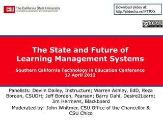 Download slides at:
                                              http://slidesha.re/IFTPXk




       The State and Future of
    Learning Management Systems
    Southern California Technology in Education Conference
                         17 April 2012


 Panelists: Devlin Dailey, Instructure; Warren Ashley, EdD, Reza
Boroon, CSUDH; Jeff Borden, Pearson; Barry Dahl, Desire2Learn;
                    Jim Hermens, Blackboard
  Moderated by: John Whitmer, CSU Office of the Chancellor &
                             CSU Chico
 
