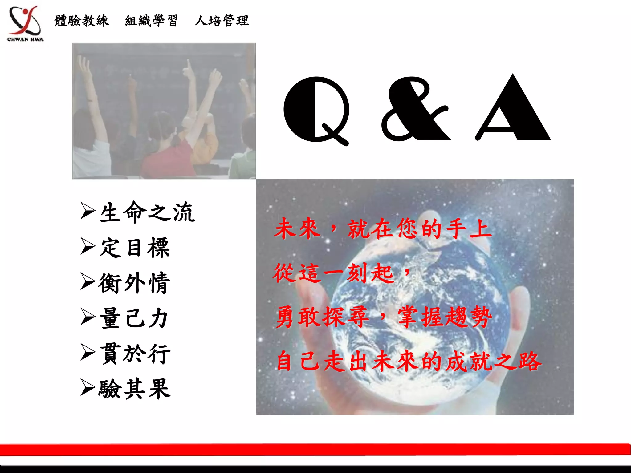 體驗教練   組織學習   人培管理




                     Q&A
 生命之流
                     未來，就在您的手上
 定目標
 衡外情                從這一刻起，
 量己力                勇敢探尋，掌握趨勢
 貫於行                自己走出未來的成就之路
 驗其果
 