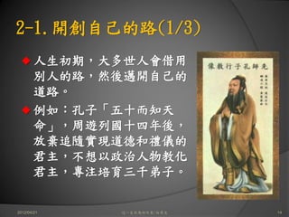 2-1.開創自己的路(1/3)
       人生初期，大多世人會借用
       別人的路，然後邁開自己的
       道路。
       例如：孔子「五十而知天
       命」，周遊列國十四年後，
       放棄追隨實現道德和禮儀的
       君主，不想以政治人物教化
       君主，專注培育三千弟子。

2012/04/21   這一生你為何而來/白景文   14
 