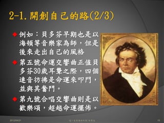 2-1.開創自己的路(2/3)
       例如：貝多芬早期也是以
       海頓等音樂家為師，但是
       後來走出自己的風格
       第五號命運交響曲正值貝
       多芬30歲耳聾之際，四個
       連音彷彿是命運來叩門，
       並與其奮鬥。
       第九號合唱交響曲則是以
       歡樂頌，超越命運擺佈。
2012/04/21    這一生你為何而來/白景文   15
 