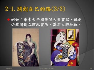 2-1.開創自己的路(3/3)
       例如：畢卡索早期學習古典畫家，但是
       仍然開創立體派畫法，奠定大師地位。




2012/04/21   這一生你為何而來/白景文   16
 
